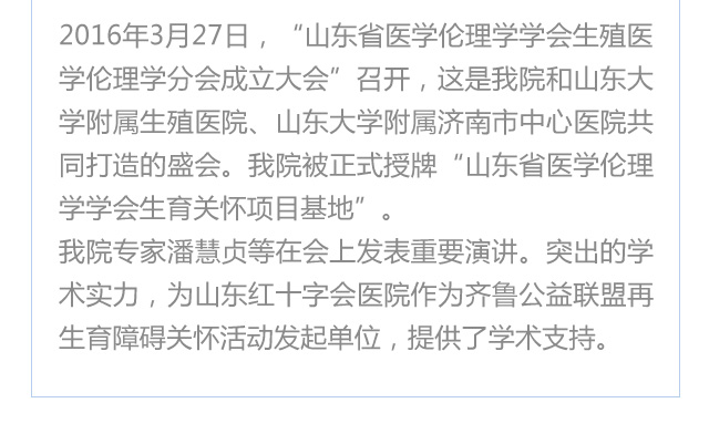  2016年3月27日，“山东医学伦理学学会生殖医学伦理学分会成立大会”召开，这是我院和山东大学附属生殖医院、山东大学附属济南市中心医院共同打造的盛会。我院被正式授牌“山东医学伦理学学会生育关怀项目基地”。
我院专家潘慧贞等在会上发表重要演讲。突出的学术实力，为济南红绘医院（山东红十字会医院）作为齐鲁公益联盟再生育障碍关怀活动发起单位，提供了学术支持。
